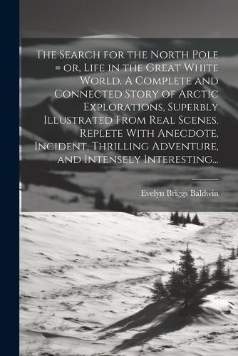 Cover image for The Search for the North Pole = or, Life in the Great White World. A Complete and Connected Story of Arctic Explorations, Superbly Illustrated From Real Scenes. Replete With Anecdote, Incident, Thrilling Adventure, and Intensely Interesting...