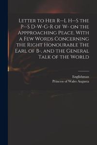 Cover image for Letter to Her R--l H--s the P--s D-w-g-r of W- on the Appproaching Peace. With a Few Words Concerning the Right Honourable The Earl of B-, and the General Talk of the World