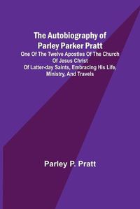 Cover image for The Autobiography of Parley Parker Pratt; One of the Twelve Apostles of the Church of Jesus Christ of Latter-Day Saints, Embracing His Life, Ministry, and Travels