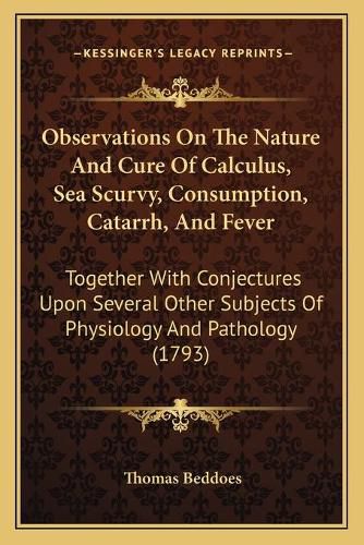 Observations on the Nature and Cure of Calculus, Sea Scurvy, Consumption, Catarrh, and Fever: Together with Conjectures Upon Several Other Subjects of Physiology and Pathology (1793)