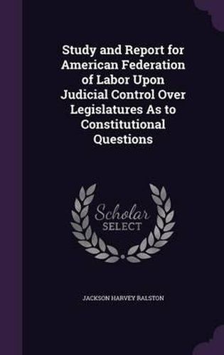 Study and Report for American Federation of Labor Upon Judicial Control Over Legislatures as to Constitutional Questions