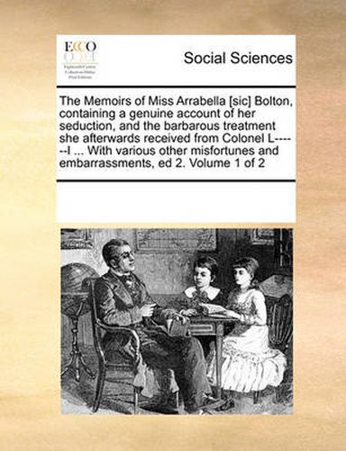 Cover image for The Memoirs of Miss Arrabella [Sic] Bolton, Containing a Genuine Account of Her Seduction, and the Barbarous Treatment She Afterwards Received from Colonel L------L ... with Various Other Misfortunes and Embarrassments, Ed 2. Volume 1 of 2