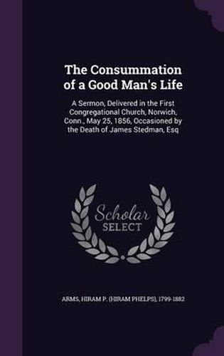 Cover image for The Consummation of a Good Man's Life: A Sermon, Delivered in the First Congregational Church, Norwich, Conn., May 25, 1856, Occasioned by the Death of James Stedman, Esq