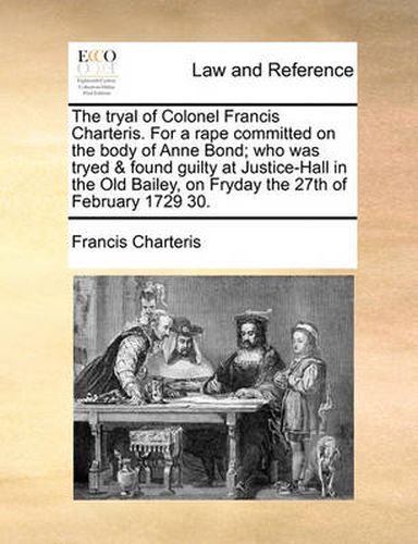 Cover image for The Tryal of Colonel Francis Charteris. for a Rape Committed on the Body of Anne Bond; Who Was Tryed & Found Guilty at Justice-Hall in the Old Bailey, on Fryday the 27th of February 1729 30.