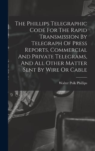 Cover image for The Phillips Telegraphic Code For The Rapid Transmission By Telegraph Of Press Reports, Commercial And Private Telegrams, And All Other Matter Sent By Wire Or Cable