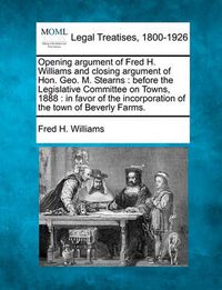 Cover image for Opening Argument of Fred H. Williams and Closing Argument of Hon. Geo. M. Stearns: Before the Legislative Committee on Towns, 1888: In Favor of the Incorporation of the Town of Beverly Farms.