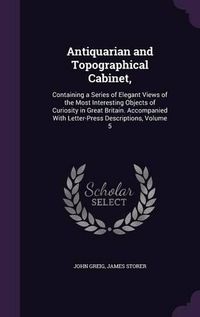 Cover image for Antiquarian and Topographical Cabinet,: Containing a Series of Elegant Views of the Most Interesting Objects of Curiosity in Great Britain. Accompanied with Letter-Press Descriptions, Volume 5