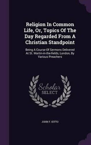Cover image for Religion in Common Life, Or, Topics of the Day Regarded from a Christian Standpoint: Being a Course of Sermons Delivered at St. Martin-In-The-Fields, London, by Various Preachers