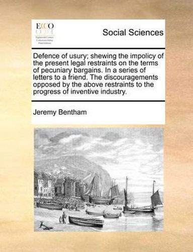 Cover image for Defence of Usury; Shewing the Impolicy of the Present Legal Restraints on the Terms of Pecuniary Bargains. in a Series of Letters to a Friend. the Discouragements Opposed by the Above Restraints to the Progress of Inventive Industry.