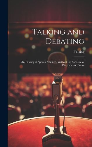 Cover image for Talking and Debating; Or, Fluency of Speech Attained, Without the Sacrifice of Elegance and Sense