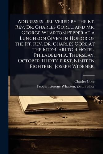 Cover image for Addresses Delivered by the Rt. Rev. Dr. Charles Gore ... and Mr. George Wharton Pepper at a Luncheon Given in Honor of the Rt. Rev. Dr. Charles Gore at the Ritz-Carlton Hotel, Philadelphia, Thursday, October Thirty-first, Ninteen Eighteen, Joseph Widener,
