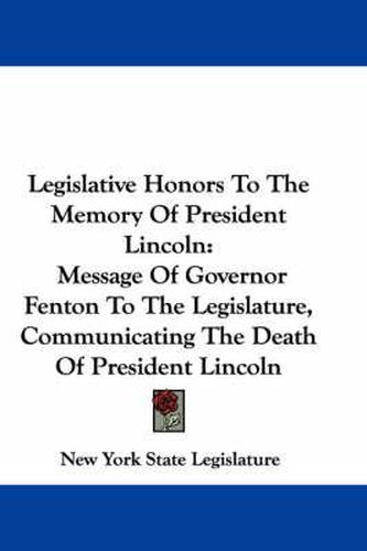 Cover image for Legislative Honors to the Memory of President Lincoln: Message of Governor Fenton to the Legislature, Communicating the Death of President Lincoln