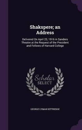 Shakspere; An Address: Delivered on April 23, 1916 in Sanders Theatre at the Request of the President and Fellows of Harvard College