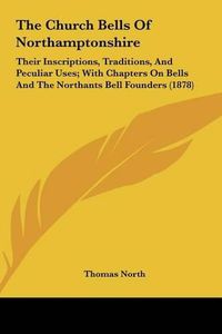 Cover image for The Church Bells of Northamptonshire: Their Inscriptions, Traditions, and Peculiar Uses; With Chapters on Bells and the Northants Bell Founders (1878)