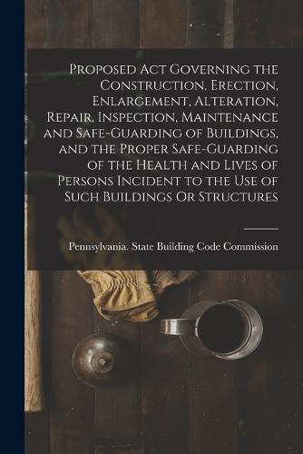 Cover image for Proposed Act Governing the Construction, Erection, Enlargement, Alteration, Repair, Inspection, Maintenance and Safe-Guarding of Buildings, and the Proper Safe-Guarding of the Health and Lives of Persons Incident to the Use of Such Buildings Or Structures