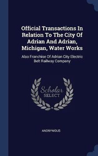 Cover image for Official Transactions in Relation to the City of Adrian and Adrian, Michigan, Water Works: Also Franchise of Adrian City Electric Belt Railway Company