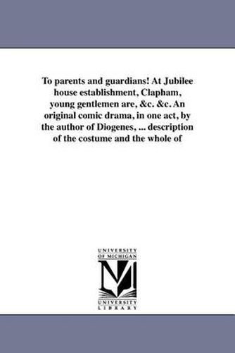 Cover image for To Parents and Guardians! at Jubilee House Establishment, Clapham, Young Gentlemen Are, &C. &C. an Original Comic Drama, in One Act, by the Author of Diogenes, ... Description of the Costume and the Whole of