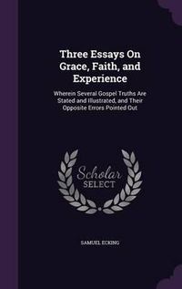 Cover image for Three Essays on Grace, Faith, and Experience: Wherein Several Gospel Truths Are Stated and Illustrated, and Their Opposite Errors Pointed Out