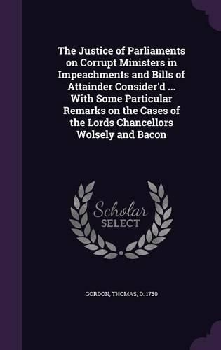 The Justice of Parliaments on Corrupt Ministers in Impeachments and Bills of Attainder Consider'd ... with Some Particular Remarks on the Cases of the Lords Chancellors Wolsely and Bacon