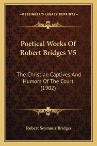 Cover image for Poetical Works of Robert Bridges V5: The Christian Captives and Humors of the Court (1902)