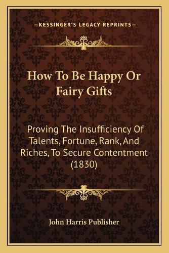 How to Be Happy or Fairy Gifts: Proving the Insufficiency of Talents, Fortune, Rank, and Riches, to Secure Contentment (1830)