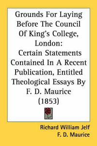 Cover image for Grounds for Laying Before the Council of King's College, London: Certain Statements Contained in a Recent Publication, Entitled Theological Essays by F. D. Maurice (1853)