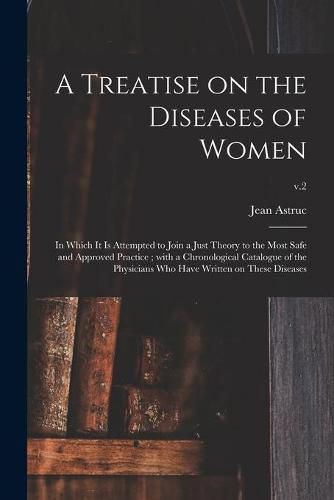 Cover image for A Treatise on the Diseases of Women: in Which It is Attempted to Join a Just Theory to the Most Safe and Approved Practice; With a Chronological Catalogue of the Physicians Who Have Written on These Diseases; v.2