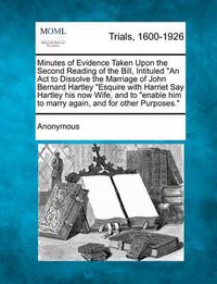 Cover image for Minutes of Evidence Taken Upon the Second Reading of the Bill, Intituled an ACT to Dissolve the Marriage of John Bernard Hartley Esquire with Harriet Say Hartley His Now Wife, and to Enable Him to Marry Again, and for Other Purposes.