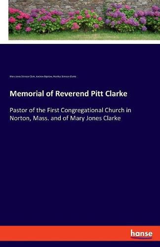 Memorial of Reverend Pitt Clarke: Pastor of the First Congregational Church in Norton, Mass. and of Mary Jones Clarke