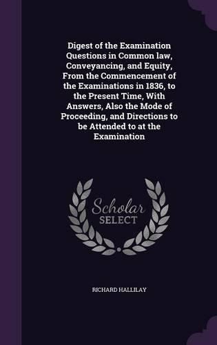 Digest of the Examination Questions in Common Law, Conveyancing, and Equity, from the Commencement of the Examinations in 1836, to the Present Time, with Answers, Also the Mode of Proceeding, and Directions to Be Attended to at the Examination