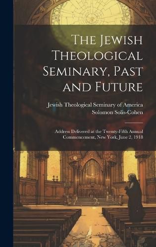 The Jewish Theological Seminary, Past and Future; Address Delivered at the Twenty-fifth Annual Commencement, New York, June 2, 1918