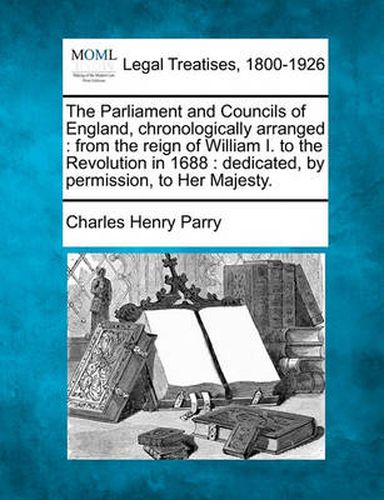 The Parliament and Councils of England, Chronologically Arranged: From the Reign of William I. to the Revolution in 1688: Dedicated, by Permission, to Her Majesty.