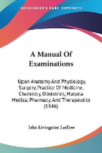 Cover image for A Manual Of Examinations: Upon Anatomy And Physiology, Surgery, Practice Of Medicine, Chemistry, Obstetrics, Materia Medica, Pharmacy, And Therapeutics (1846)