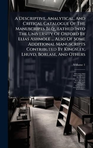 Cover image for A Descriptive, Analytical, And Critical Catalogue Of The Manuscripts Bequeathed Into The University Of Oxford By Elias Ashmole ... Also Of Some Additional Manuscripts Contributed By Kingsley, Lhuyd, Borlase, And Others
