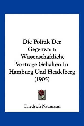 Die Politik Der Gegenwart: Wissenschaftliche Vortrage Gehalten in Hamburg Und Heidelberg (1905)