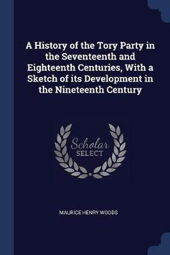 Cover image for A History of the Tory Party in the Seventeenth and Eighteenth Centuries, with a Sketch of Its Development in the Nineteenth Century