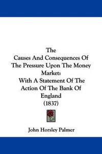 Cover image for The Causes and Consequences of the Pressure Upon the Money Market: With a Statement of the Action of the Bank of England (1837)