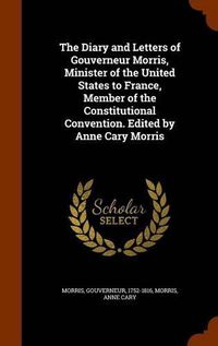 Cover image for The Diary and Letters of Gouverneur Morris, Minister of the United States to France, Member of the Constitutional Convention. Edited by Anne Cary Morris