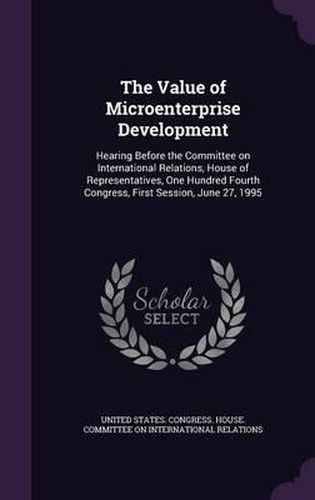 Cover image for The Value of Microenterprise Development: Hearing Before the Committee on International Relations, House of Representatives, One Hundred Fourth Congress, First Session, June 27, 1995