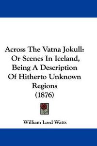 Cover image for Across the Vatna Jokull: Or Scenes in Iceland, Being a Description of Hitherto Unknown Regions (1876)