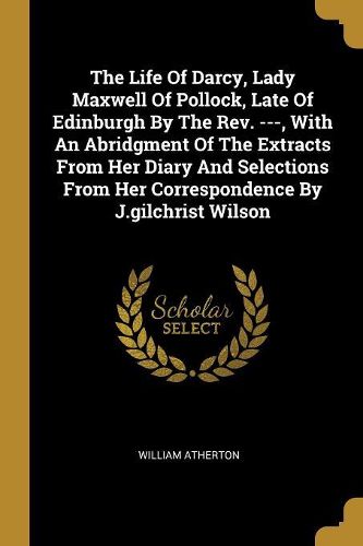 Cover image for The Life Of Darcy, Lady Maxwell Of Pollock, Late Of Edinburgh By The Rev. ---, With An Abridgment Of The Extracts From Her Diary And Selections From Her Correspondence By J.gilchrist Wilson