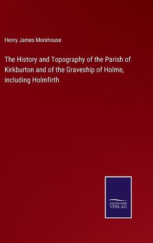 Cover image for The History and Topography of the Parish of Kirkburton and of the Graveship of Holme, including Holmfirth