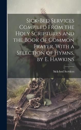 Cover image for Sick-Bed Services Compiled From the Holy Scriptures and the Book of Common Prayer, With a Selection of Hymns, by E. Hawkins