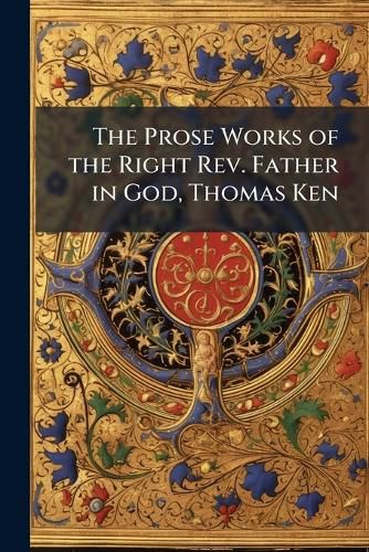 The Prose Works of the Right REV. Father in God, Thomas Ken: To Which Are Added Some of His Letters (Never Before Published and a Short Account of His Life