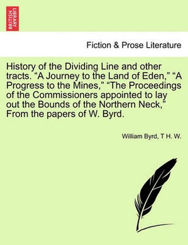 Cover image for History of the Dividing Line and Other Tracts. a Journey to the Land of Eden, a Progress to the Mines, the Proceedings of the Commissioners Appointed to Lay Out the Bounds of the Northern Neck, from the Papers of W. Byrd. Vol. I.