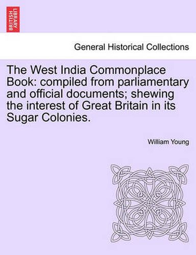 The West India Commonplace Book: Compiled from Parliamentary and Official Documents; Shewing the Interest of Great Britain in Its Sugar Colonies.