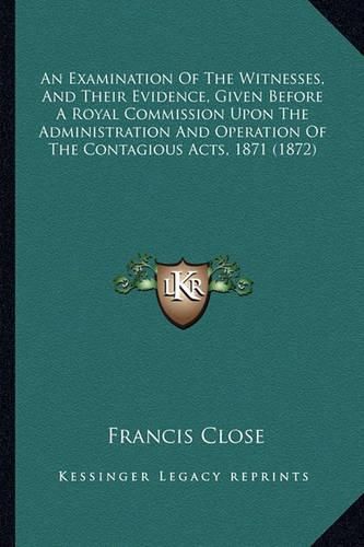 Cover image for An Examination of the Witnesses, and Their Evidence, Given Before a Royal Commission Upon the Administration and Operation of the Contagious Acts, 1871 (1872)