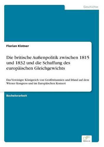 Cover image for Die britische Aussenpolitik zwischen 1815 und 1832 und die Schaffung des europaischen Gleichgewichts: Das Vereinigte Koenigreich von Grossbritannien und Irland auf dem Wiener Kongress und im Europaischen Konzert