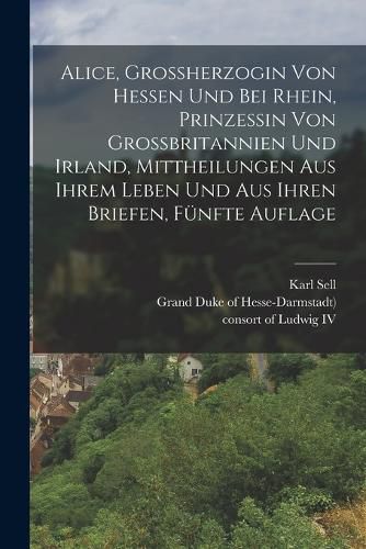 Cover image for Alice, Grossherzogin von Hessen und bei Rhein, Prinzessin von Grossbritannien und Irland, Mittheilungen aus ihrem Leben und aus ihren Briefen, Fuenfte Auflage