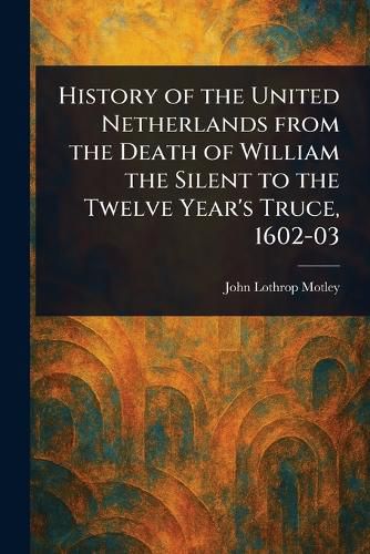 Cover image for History of the United Netherlands From the Death of William the Silent to the Twelve Year's Truce, 1602-03